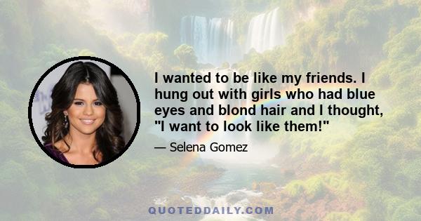 I wanted to be like my friends. I hung out with girls who had blue eyes and blond hair and I thought, I want to look like them!