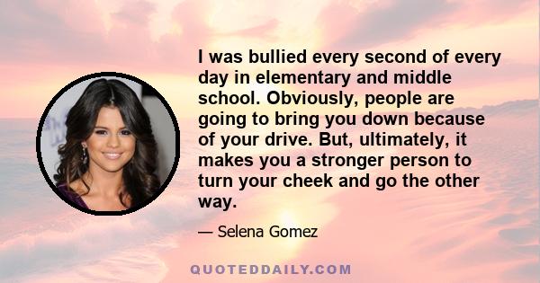 I was bullied every second of every day in elementary and middle school. Obviously, people are going to bring you down because of your drive. But, ultimately, it makes you a stronger person to turn your cheek and go the 