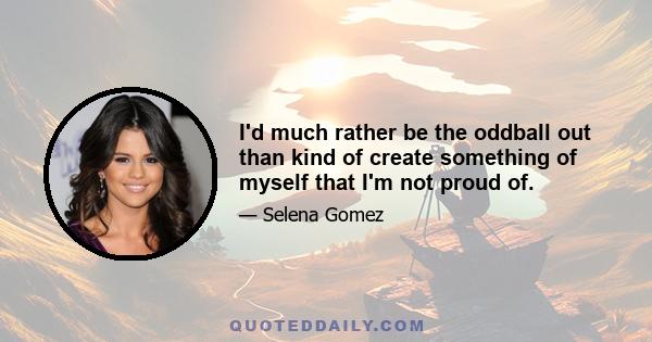 I'd much rather be the oddball out than kind of create something of myself that I'm not proud of.