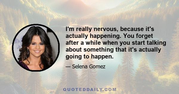 I'm really nervous, because it's actually happening. You forget after a while when you start talking about something that it's actually going to happen.