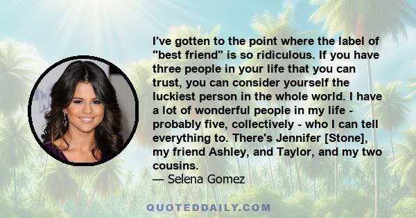 I've gotten to the point where the label of best friend is so ridiculous. If you have three people in your life that you can trust, you can consider yourself the luckiest person in the whole world. I have a lot of