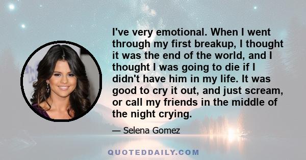 I've very emotional. When I went through my first breakup, I thought it was the end of the world, and I thought I was going to die if I didn't have him in my life. It was good to cry it out, and just scream, or call my