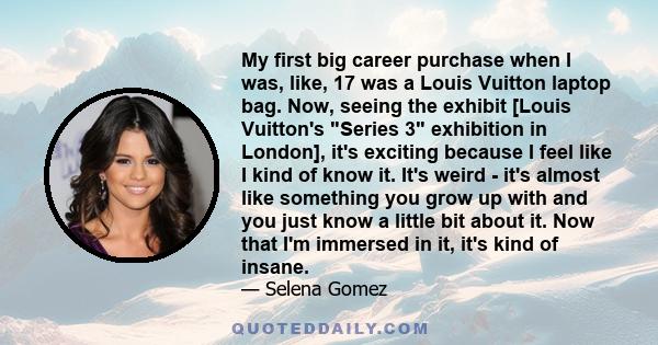 My first big career purchase when I was, like, 17 was a Louis Vuitton laptop bag. Now, seeing the exhibit [Louis Vuitton's Series 3 exhibition in London], it's exciting because I feel like I kind of know it. It's weird