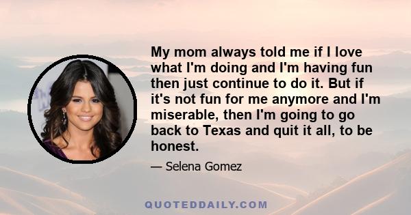 My mom always told me if I love what I'm doing and I'm having fun then just continue to do it. But if it's not fun for me anymore and I'm miserable, then I'm going to go back to Texas and quit it all, to be honest.