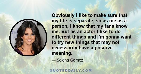 Obviously I like to make sure that my life is separate, so as me as a person, I know that my fans know me. But as an actor I like to do different things and I'm gonna want to try new things that may not necessarily have 