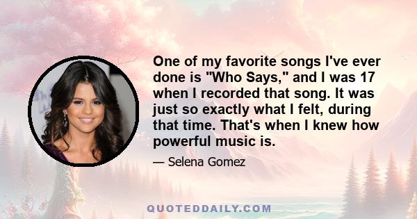 One of my favorite songs I've ever done is Who Says, and I was 17 when I recorded that song. It was just so exactly what I felt, during that time. That's when I knew how powerful music is.