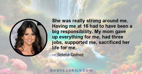 She was really strong around me. Having me at 16 had to have been a big responsibility. My mom gave up everything for me, had three jobs, supported me, sacrificed her life for me.