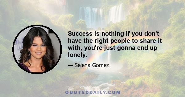 Success is nothing if you don't have the right people to share it with, you're just gonna end up lonely.