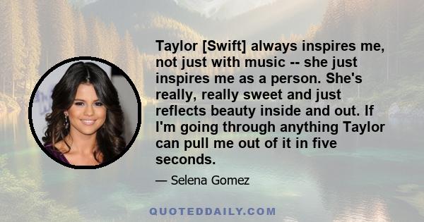 Taylor [Swift] always inspires me, not just with music -- she just inspires me as a person. She's really, really sweet and just reflects beauty inside and out. If I'm going through anything Taylor can pull me out of it