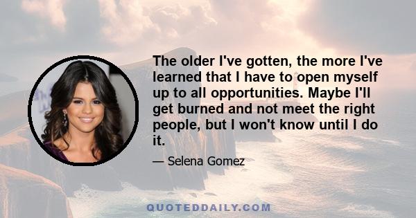 The older I've gotten, the more I've learned that I have to open myself up to all opportunities. Maybe I'll get burned and not meet the right people, but I won't know until I do it.