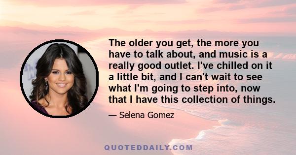 The older you get, the more you have to talk about, and music is a really good outlet. I've chilled on it a little bit, and I can't wait to see what I'm going to step into, now that I have this collection of things.