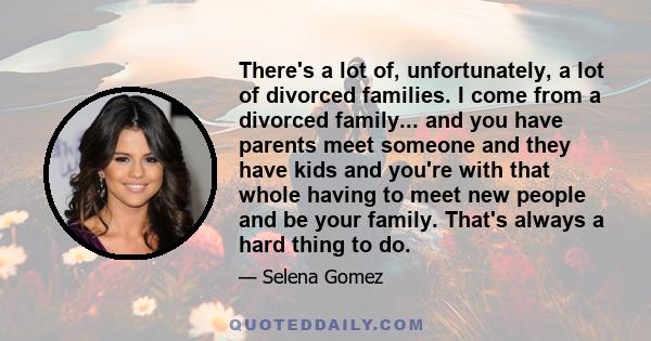 There's a lot of, unfortunately, a lot of divorced families. I come from a divorced family... and you have parents meet someone and they have kids and you're with that whole having to meet new people and be your family. 