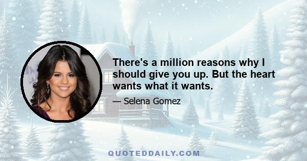 There's a million reasons why I should give you up. But the heart wants what it wants.