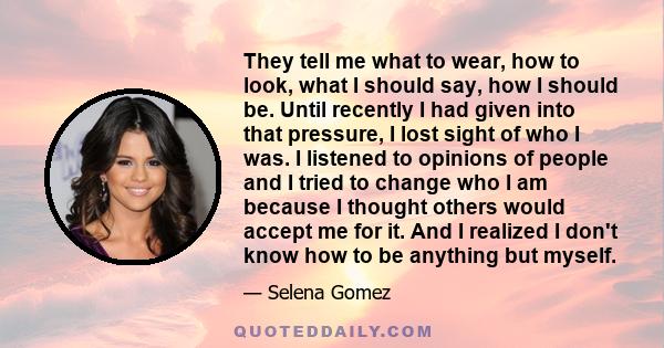 They tell me what to wear, how to look, what I should say, how I should be. Until recently I had given into that pressure, I lost sight of who I was. I listened to opinions of people and I tried to change who I am