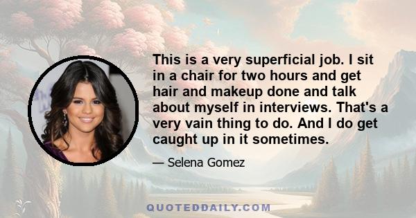 This is a very superficial job. I sit in a chair for two hours and get hair and makeup done and talk about myself in interviews. That's a very vain thing to do. And I do get caught up in it sometimes.