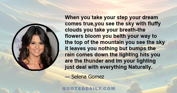 When you take your step your dream comes true,you see the sky with fluffy clouds you take your breath-the flowers bloom you belth your way to the top of the mountain you see the sky it leaves you nothing but bumps the