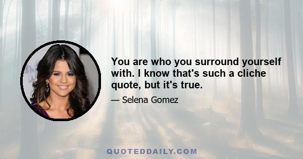 You are who you surround yourself with. I know that's such a cliche quote, but it's true.