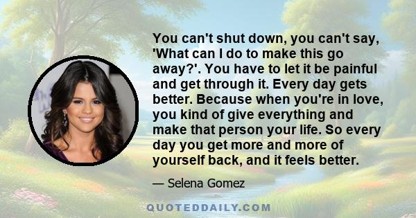 You can't shut down, you can't say, 'What can I do to make this go away?'. You have to let it be painful and get through it. Every day gets better. Because when you're in love, you kind of give everything and make that