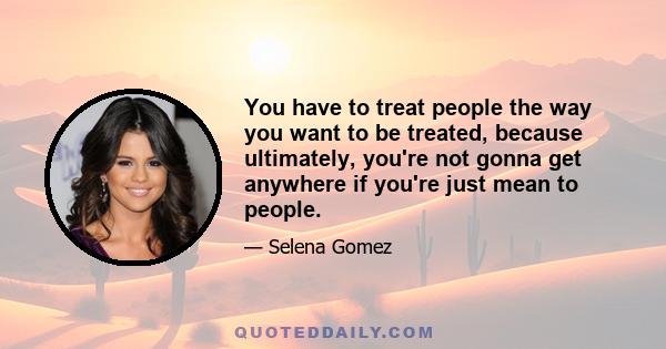 You have to treat people the way you want to be treated, because ultimately, you're not gonna get anywhere if you're just mean to people.