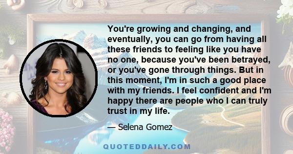 You're growing and changing, and eventually, you can go from having all these friends to feeling like you have no one, because you've been betrayed, or you've gone through things. But in this moment, I'm in such a good