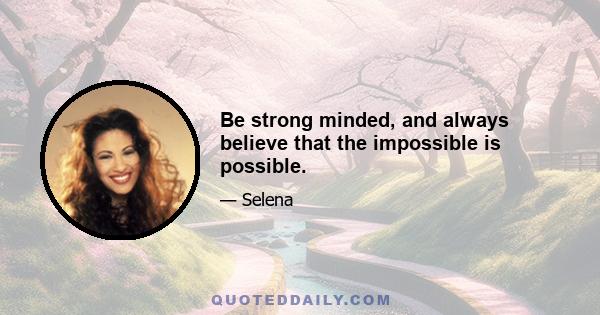 Be strong minded, and always believe that the impossible is possible.