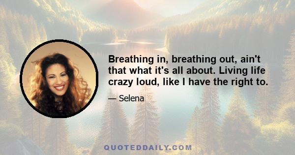 Breathing in, breathing out, ain't that what it's all about. Living life crazy loud, like I have the right to.