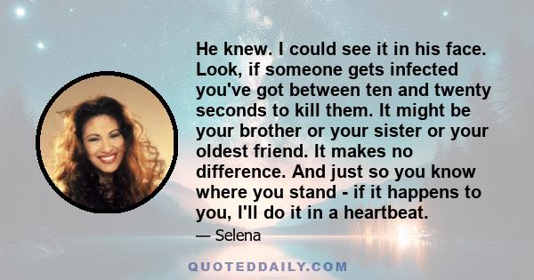 He knew. I could see it in his face. Look, if someone gets infected you've got between ten and twenty seconds to kill them. It might be your brother or your sister or your oldest friend. It makes no difference. And just 