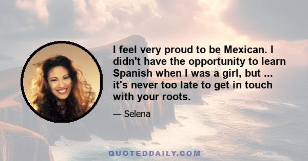 I feel very proud to be Mexican. I didn't have the opportunity to learn Spanish when I was a girl, but ... it's never too late to get in touch with your roots.