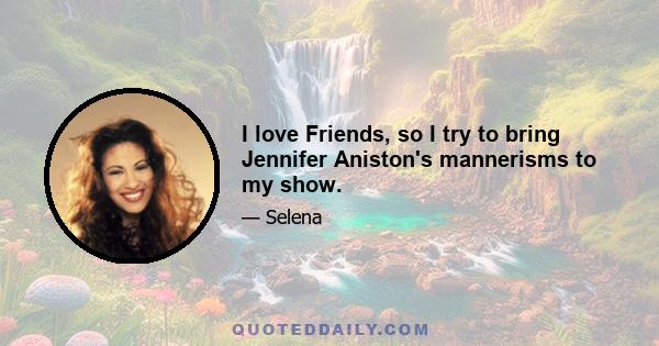 I love Friends, so I try to bring Jennifer Aniston's mannerisms to my show.