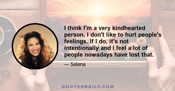 I think I'm a very kindhearted person, I don't like to hurt people's feelings. If I do, it's not intentionally and I feel a lot of people nowadays have lost that.