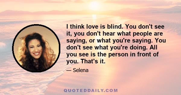 I think love is blind. You don't see it, you don't hear what people are saying, or what you're saying. You don't see what you're doing. All you see is the person in front of you. That's it.