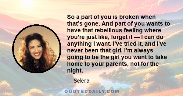 So a part of you is broken when that’s gone. And part of you wants to have that rebellious feeling where you’re just like, forget it — I can do anything I want. I’ve tried it, and I’ve never been that girl. I’m always