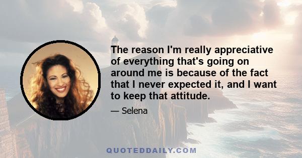 The reason I'm really appreciative of everything that's going on around me is because of the fact that I never expected it, and I want to keep that attitude.