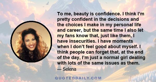 To me, beauty is confidence. I think I’m pretty confident in the decisions and the choices I make in my personal life and career, but the same time I also let my fans know that, just like them, I have insecurities. I