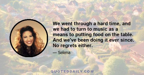 We went through a hard time, and we had to turn to music as a means to putting food on the table. And we've been doing it ever since. No regrets either.