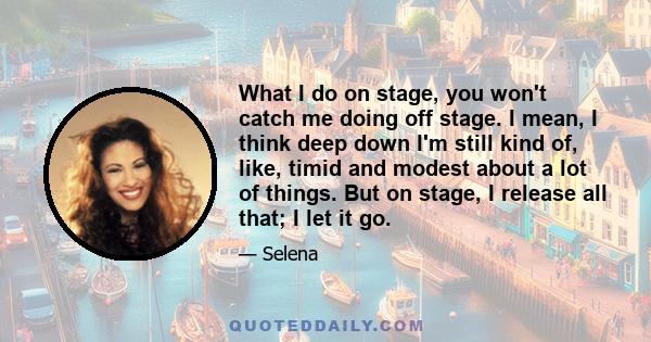 What I do on stage, you won't catch me doing off stage. I mean, I think deep down I'm still kind of, like, timid and modest about a lot of things. But on stage, I release all that; I let it go.