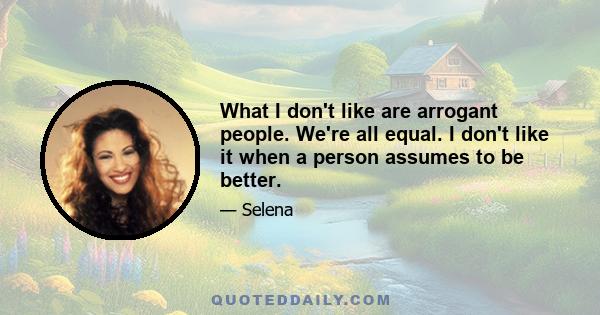 What I don't like are arrogant people. We're all equal. I don't like it when a person assumes to be better.