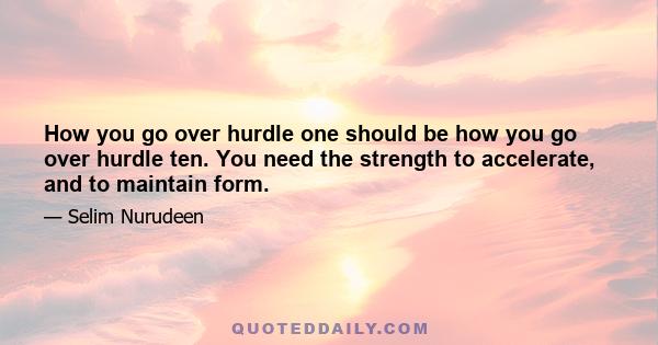 How you go over hurdle one should be how you go over hurdle ten. You need the strength to accelerate, and to maintain form.