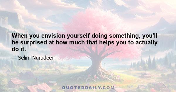 When you envision yourself doing something, you'll be surprised at how much that helps you to actually do it.