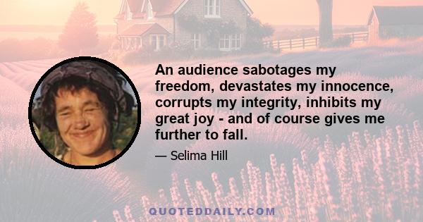 An audience sabotages my freedom, devastates my innocence, corrupts my integrity, inhibits my great joy - and of course gives me further to fall.