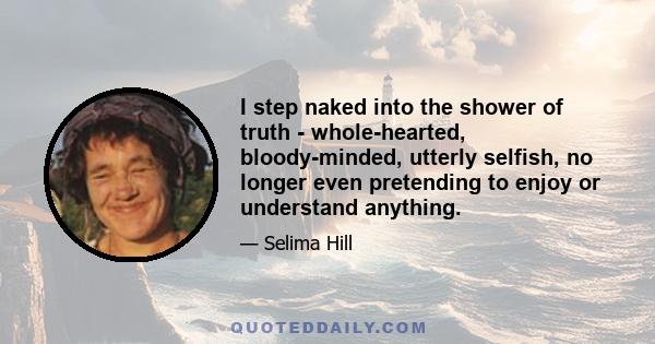 I step naked into the shower of truth - whole-hearted, bloody-minded, utterly selfish, no longer even pretending to enjoy or understand anything.