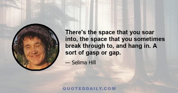 There's the space that you soar into, the space that you sometimes break through to, and hang in. A sort of gasp or gap.