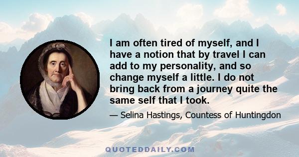 I am often tired of myself, and I have a notion that by travel I can add to my personality, and so change myself a little. I do not bring back from a journey quite the same self that I took.