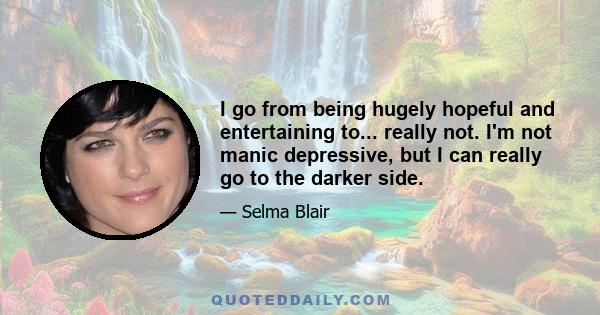 I go from being hugely hopeful and entertaining to... really not. I'm not manic depressive, but I can really go to the darker side.