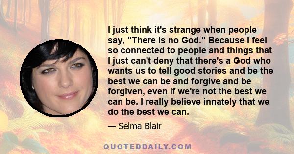 I just think it's strange when people say, There is no God. Because I feel so connected to people and things that I just can't deny that there's a God who wants us to tell good stories and be the best we can be and