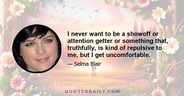 I never want to be a showoff or attention getter or something that, truthfully, is kind of repulsive to me, but I get uncomfortable.