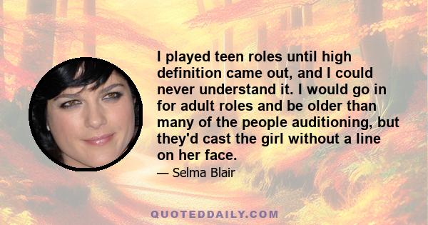 I played teen roles until high definition came out, and I could never understand it. I would go in for adult roles and be older than many of the people auditioning, but they'd cast the girl without a line on her face.