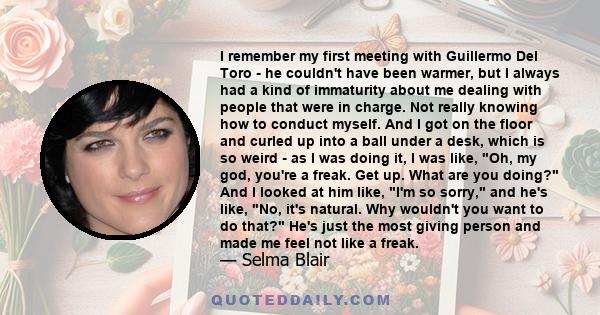 I remember my first meeting with Guillermo Del Toro - he couldn't have been warmer, but I always had a kind of immaturity about me dealing with people that were in charge. Not really knowing how to conduct myself. And I 