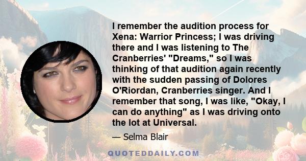 I remember the audition process for Xena: Warrior Princess; I was driving there and I was listening to The Cranberries' Dreams, so I was thinking of that audition again recently with the sudden passing of Dolores