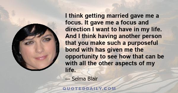 I think getting married gave me a focus. It gave me a focus and direction I want to have in my life. And I think having another person that you make such a purposeful bond with has given me the opportunity to see how